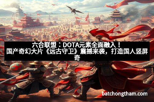 六合联盟：DOTA元素全面融入！国产奇幻大片《远古守卫》震撼来袭，打造国人竖屏奇幻新巅峰